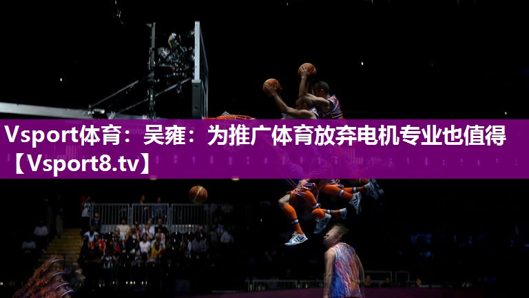 Vsport体育：吴雍：为推广体育放弃电机专业也值得