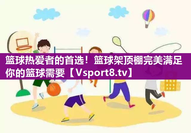 篮球热爱者的首选！篮球架顶棚完美满足你的篮球需要